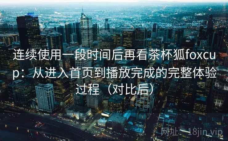 连续使用一段时间后再看茶杯狐foxcup：从进入首页到播放完成的完整体验过程（对比后）-第1张图片