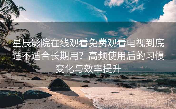 星辰影院在线观看免费观看电视到底适不适合长期用?高频使用后的习惯变化与效率提升-第2张图片 星辰影院在线观看免费观看电视到底适不适合长期用?高频使用后的习惯变化与效率提升-第2张图片