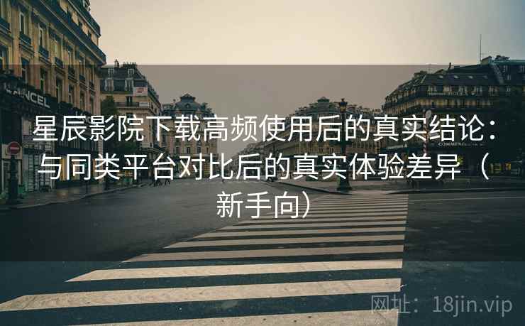 星辰影院下载高频使用后的真实结论：与同类平台对比后的真实体验差异（新手向）-第2张图片