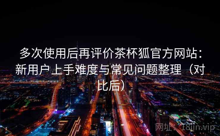 多次使用后再评价茶杯狐官方网站:新用户上手难度与常见问题整理(对比后)-第1张图片 多次使用后再评价茶杯狐官方网站:新用户上手难度与常见问题整理(对比后)-第1张图片