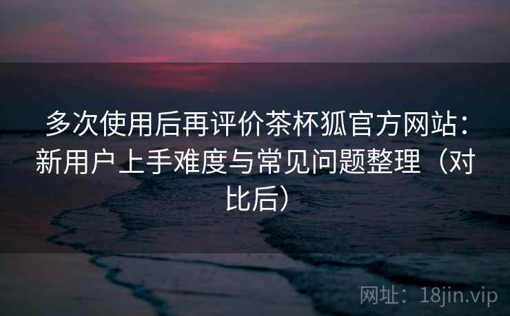 多次使用后再评价茶杯狐官方网站:新用户上手难度与常见问题整理(对比后)-第2张图片 多次使用后再评价茶杯狐官方网站:新用户上手难度与常见问题整理(对比后)-第2张图片