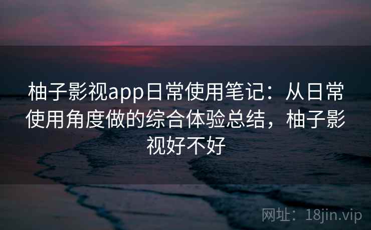 柚子影视app日常使用笔记：从日常使用角度做的综合体验总结，柚子影视好不好-第1张图片
