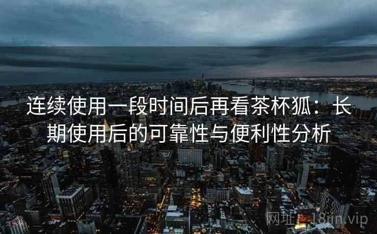 连续使用一段时间后再看茶杯狐:长期使用后的可靠性与便利性分析-第1张图片 连续使用一段时间后再看茶杯狐:长期使用后的可靠性与便利性分析-第1张图片
