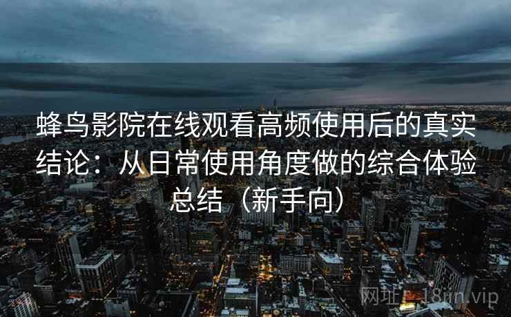 蜂鸟影院在线观看高频使用后的真实结论:从日常使用角度做的综合体验总结(新手向)-第2张图片 蜂鸟影院在线观看高频使用后的真实结论:从日常使用角度做的综合体验总结(新手向)-第2张图片