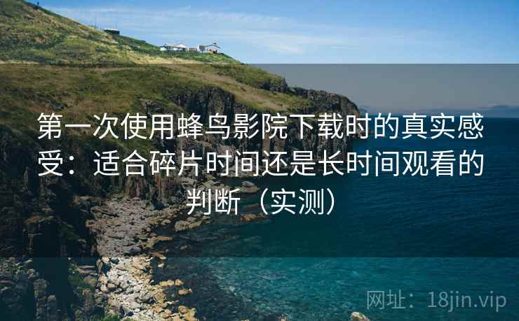 第一次使用蜂鸟影院下载时的真实感受：适合碎片时间还是长时间观看的判断（实测）-第2张图片