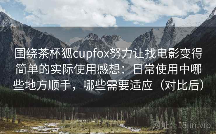 围绕茶杯狐cupfox努力让找电影变得简单的实际使用感想：日常使用中哪些地方顺手，哪些需要适应（对比后）-第2张图片