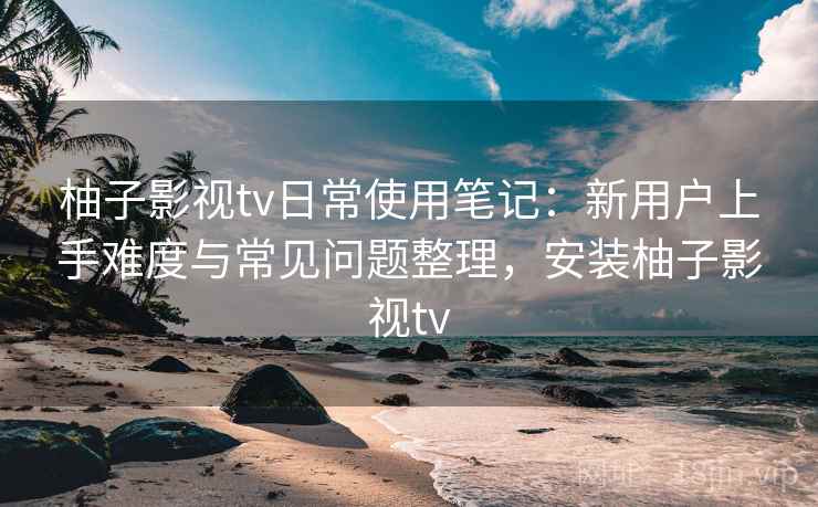 柚子影视tv日常使用笔记:新用户上手难度与常见问题整理,安装柚子影视tv-第1张图片 柚子影视tv日常使用笔记:新用户上手难度与常见问题整理,安装柚子影视tv-第1张图片