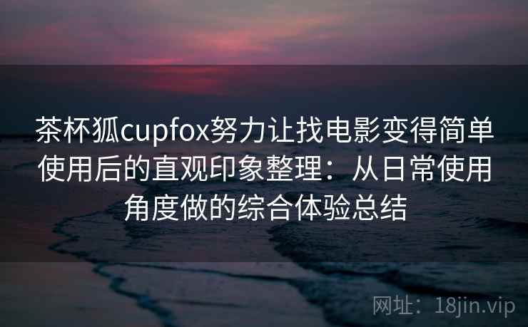 茶杯狐cupfox努力让找电影变得简单使用后的直观印象整理：从日常使用角度做的综合体验总结-第1张图片