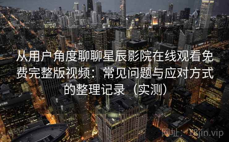 从用户角度聊聊星辰影院在线观看免费完整版视频:常见问题与应对方式的整理记录(实测)-第2张图片 从用户角度聊聊星辰影院在线观看免费完整版视频:常见问题与应对方式的整理记录(实测)-第2张图片
