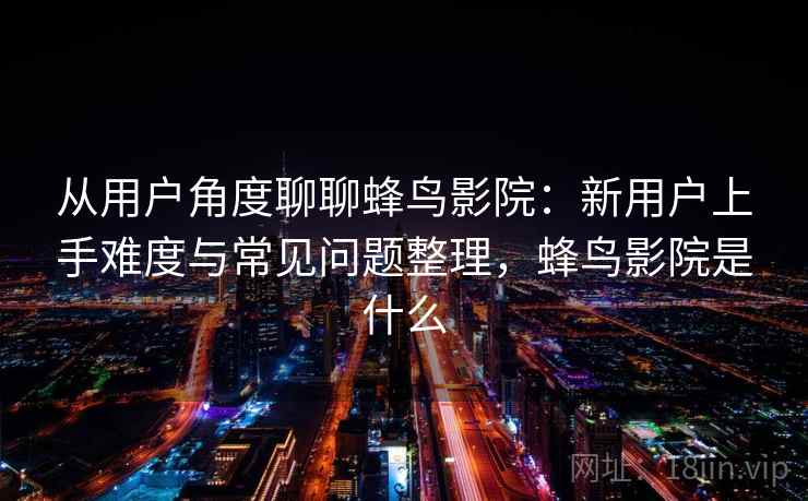 从用户角度聊聊蜂鸟影院：新用户上手难度与常见问题整理，蜂鸟影院是什么-第2张图片