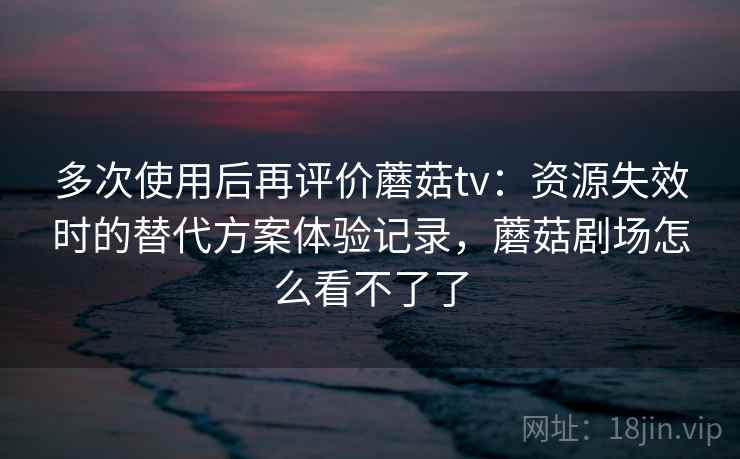 多次使用后再评价蘑菇tv：资源失效时的替代方案体验记录，蘑菇剧场怎么看不了了-第2张图片