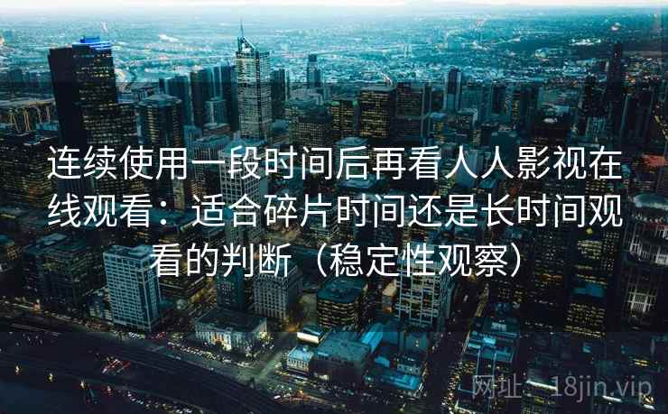 连续使用一段时间后再看人人影视在线观看:适合碎片时间还是长时间观看的判断(稳定性观察)-第2张图片 连续使用一段时间后再看人人影视在线观看:适合碎片时间还是长时间观看的判断(稳定性观察)-第2张图片