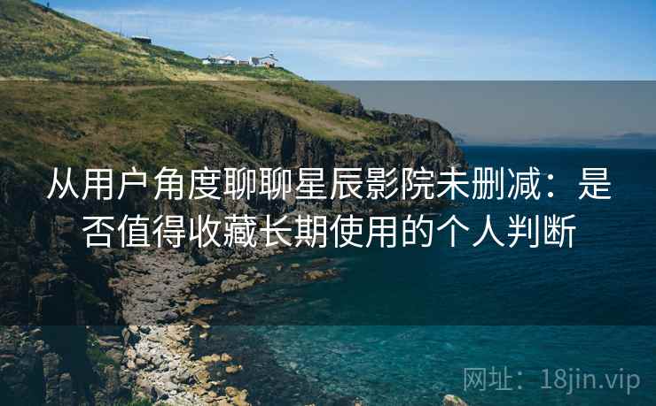 从用户角度聊聊星辰影院未删减：是否值得收藏长期使用的个人判断-第2张图片