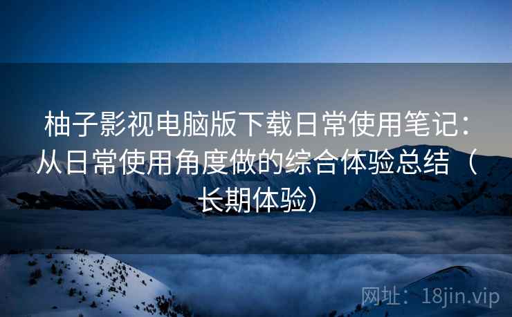 柚子影视电脑版下载日常使用笔记：从日常使用角度做的综合体验总结（长期体验）-第2张图片