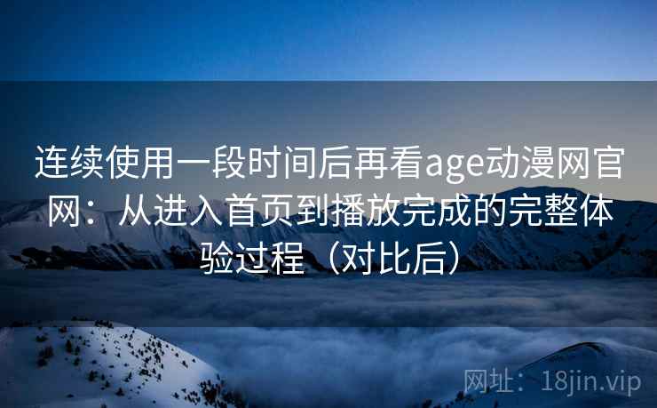 连续使用一段时间后再看age动漫网官网：从进入首页到播放完成的完整体验过程（对比后）-第1张图片