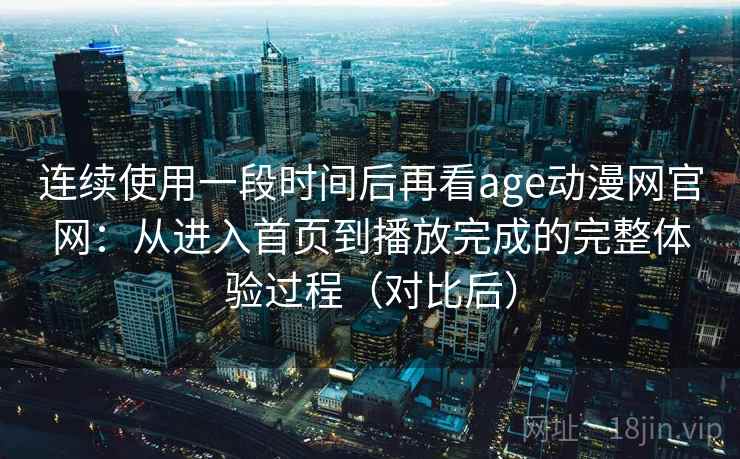 连续使用一段时间后再看age动漫网官网：从进入首页到播放完成的完整体验过程（对比后）-第2张图片
