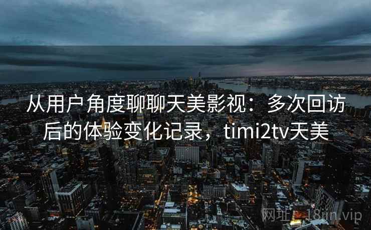 从用户角度聊聊天美影视:多次回访后的体验变化记录,timi2tv天美-第1张图片 从用户角度聊聊天美影视:多次回访后的体验变化记录,timi2tv天美-第1张图片