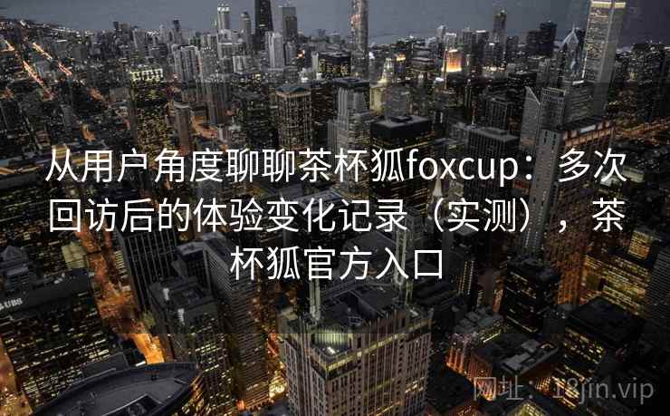 从用户角度聊聊茶杯狐foxcup:多次回访后的体验变化记录(实测),茶杯狐官方入口-第1张图片 从用户角度聊聊茶杯狐foxcup:多次回访后的体验变化记录(实测),茶杯狐官方入口-第1张图片